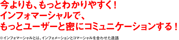 今よりも、もっとわかりやすく ！インフォマーシャルで、もっとユーザーと密にコミュニケーションする ！