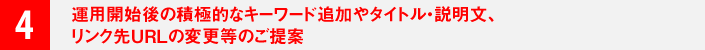 ４．運用開始後の積極的なキーワード追加やタイトル・説明文、リンク先ＵＲＬの変更等のご提案