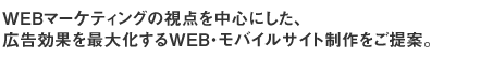 WEBマーケティングの視点を中心にした、広告効果を最大化するWEB・モバイルサイト制作をご提案。