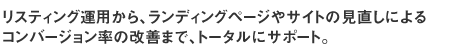 リスティング運用から、ランディングページやサイトの見直しによるコンバージョン率の改善まで、トータルにサポート。