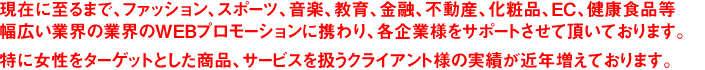 現在に至るまで、ファッション、スポーツ、音楽、教育、金融、不動産、化粧品、EC、健康食品等幅広い業界の業界のWEBプロモーションに携わり、各企業様をサポートさせて頂いております。特に女性をターゲットとした商品、サービスを扱うクライアント様の実績が近年増えております。