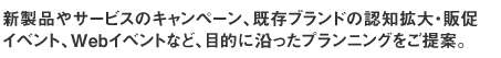 新製品やサービスのキャンペーン、既存ブランドの認知拡大・販促イベント、Webイベントなど、目的に沿ったプランニングをご提案。