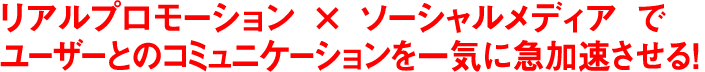 リアルプロモーション × ソーシャルメディア で ユーザーとのコミュニケーションを一気に急加速させる！